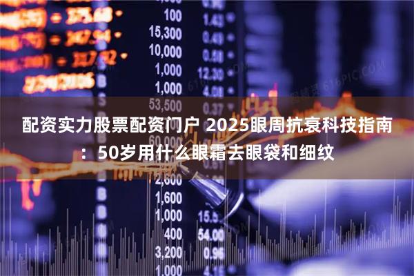 配资实力股票配资门户 2025眼周抗衰科技指南：50岁用什么眼霜去眼袋和细纹