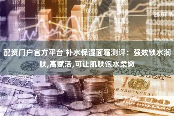 配资门户官方平台 补水保湿面霜测评：强效锁水润肤,高赋活,可让肌肤饱水柔嫩