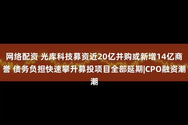 网络配资 光库科技募资近20亿并购或新增14亿商誉 债务负担快速攀升募投项目全部延期|CPO融资潮