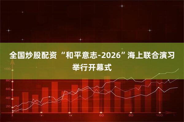 全国炒股配资 “和平意志-2026”海上联合演习举行开幕式