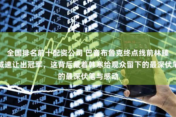 全国排名前十配资公司 巴音布鲁克终点线前林臻东突然减速让出冠军，这背后藏着韩寒给观众留下的最深伏笔与感动