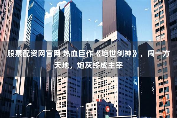 股票配资网官网 热血巨作《绝世剑神》，闯一方天地，炮灰终成主宰