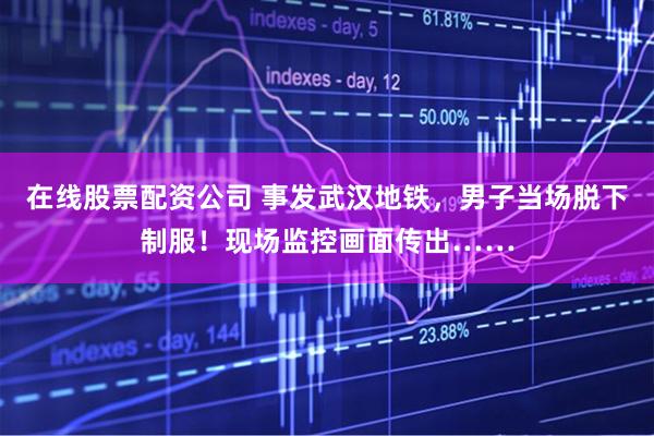 在线股票配资公司 事发武汉地铁，男子当场脱下制服！现场监控画面传出……