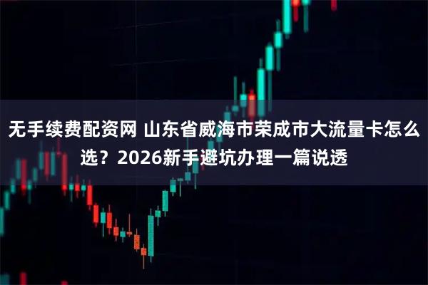 无手续费配资网 山东省威海市荣成市大流量卡怎么选？2026新手避坑办理一篇说透