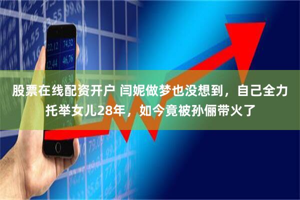 股票在线配资开户 闫妮做梦也没想到，自己全力托举女儿28年，如今竟被孙俪带火了