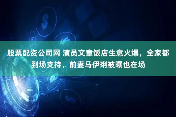 股票配资公司网 演员文章饭店生意火爆，全家都到场支持，前妻马伊琍被曝也在场