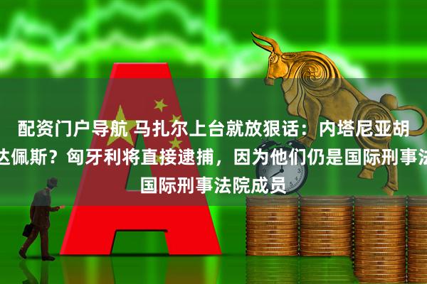 配资门户导航 马扎尔上台就放狠话：内塔尼亚胡敢来布达佩斯？匈牙利将直接逮捕，因为他们仍是国际刑事法院成员