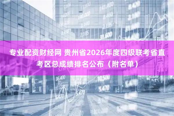 专业配资财经网 贵州省2026年度四级联考省直考区总成绩排名公布（附名单）