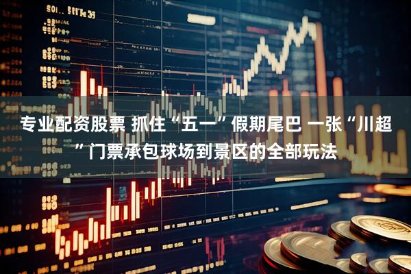 专业配资股票 抓住“五一”假期尾巴 一张“川超”门票承包球场到景区的全部玩法