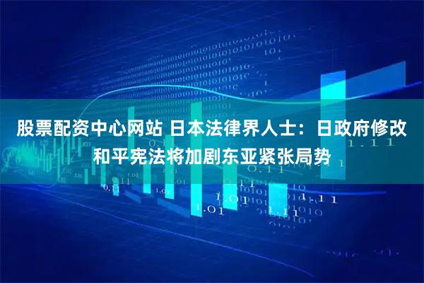 股票配资中心网站 日本法律界人士：日政府修改和平宪法将加剧东亚紧张局势