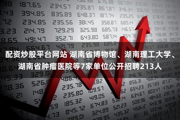 配资炒股平台网站 湖南省博物馆、湖南理工大学、湖南省肿瘤医院等7家单位公开招聘213人