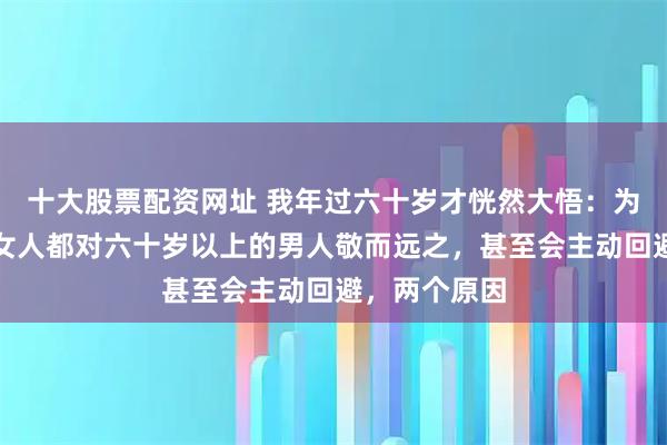 十大股票配资网址 我年过六十岁才恍然大悟：为什么大多数女人都对六十岁以上的男人敬而远之，甚至会主动回避，两个原因