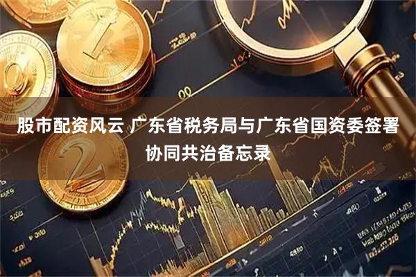 股市配资风云 广东省税务局与广东省国资委签署协同共治备忘录