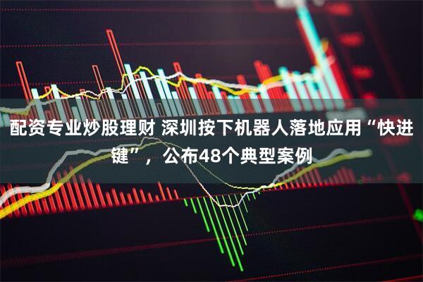 配资专业炒股理财 深圳按下机器人落地应用“快进键”，公布48个典型案例