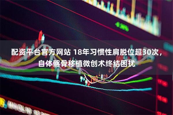 配资平台官方网站 18年习惯性肩脱位超30次，自体髂骨移植微创术终结困扰
