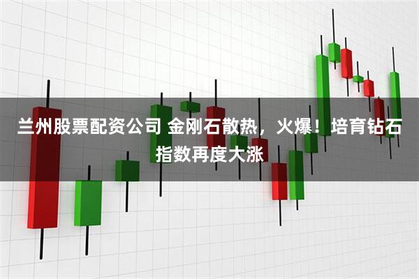 兰州股票配资公司 金刚石散热，火爆！培育钻石指数再度大涨