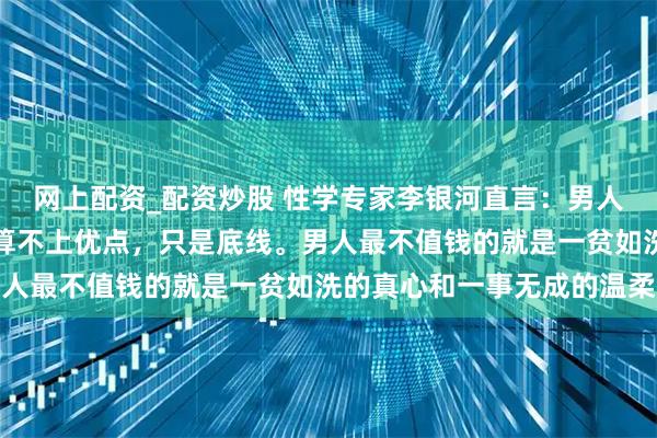 网上配资_配资炒股 性学专家李银河直言:男人不嫖不赌,在女人眼中算不上优点,只是底线。男人最不值钱的就是一贫如洗的真心和一事无成的温柔