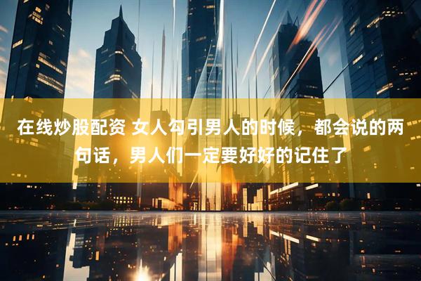 在线炒股配资 女人勾引男人的时候，都会说的两句话，男人们一定要好好的记住了