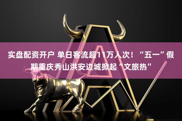 实盘配资开户 单日客流超11万人次！“五一”假期重庆秀山洪安边城掀起“文旅热”