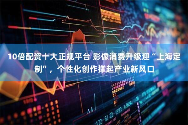 10倍配资十大正规平台 影像消费升级迎“上海定制”，个性化创作撑起产业新风口