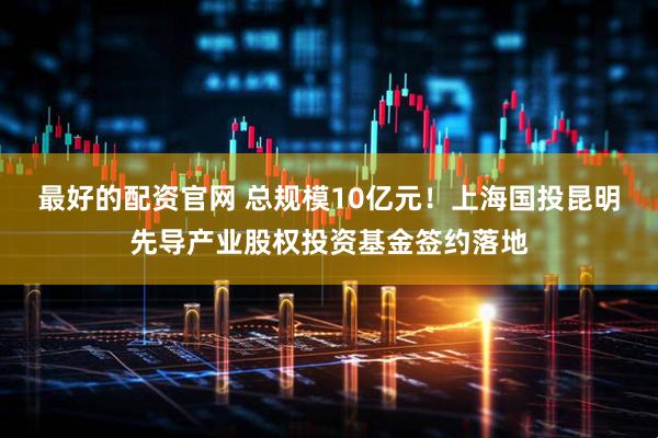 最好的配资官网 总规模10亿元！上海国投昆明先导产业股权投资基金签约落地