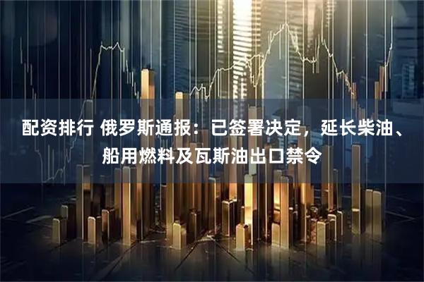配资排行 俄罗斯通报：已签署决定，延长柴油、船用燃料及瓦斯油出口禁令